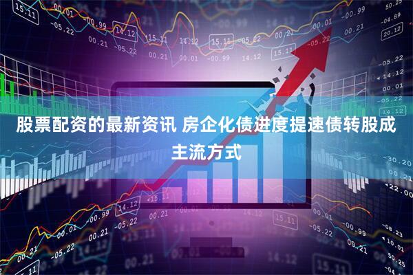 股票配资的最新资讯 房企化债进度提速债转股成主流方式