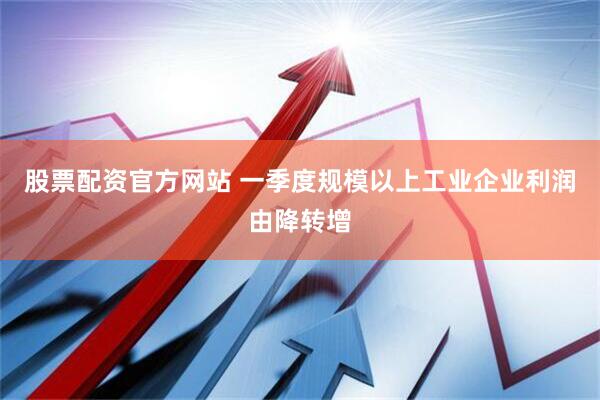 股票配资官方网站 一季度规模以上工业企业利润由降转增