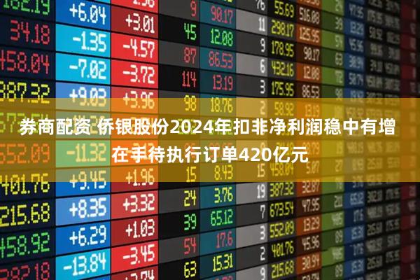 券商配资 侨银股份2024年扣非净利润稳中有增 在手待执行订单420亿元