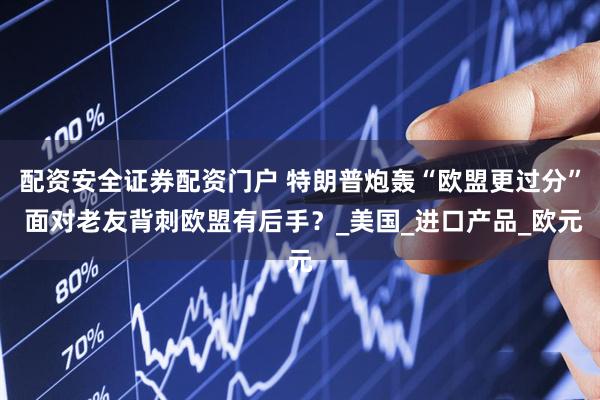 配资安全证券配资门户 特朗普炮轰“欧盟更过分” 面对老友背刺欧盟有后手？_美国_进口产品_欧元