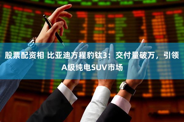 股票配资相 比亚迪方程豹钛3：交付量破万，引领A级纯电SUV市场