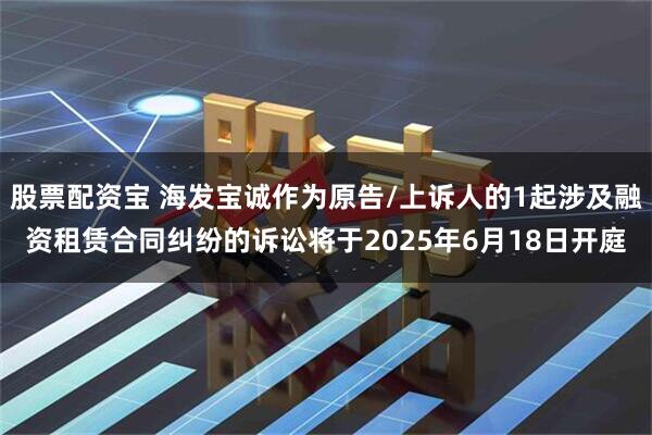 股票配资宝 海发宝诚作为原告/上诉人的1起涉及融资租赁合同纠纷的诉讼将于2025年6月18日开庭