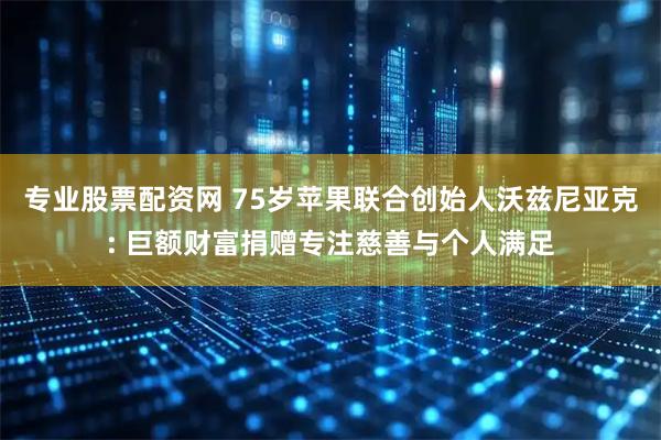 专业股票配资网 75岁苹果联合创始人沃兹尼亚克: 巨额财富捐赠专注慈善与个人满足