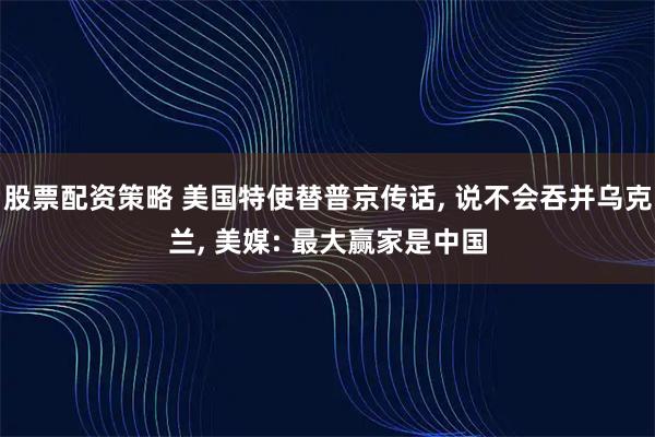 股票配资策略 美国特使替普京传话, 说不会吞并乌克兰, 美媒: 最大赢家是中国