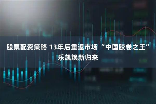 股票配资策略 13年后重返市场 “中国胶卷之王”乐凯焕新归来