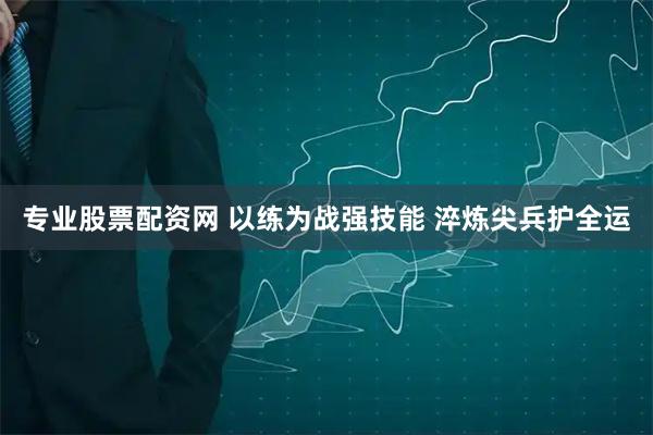 专业股票配资网 以练为战强技能 淬炼尖兵护全运