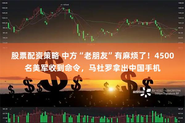 股票配资策略 中方“老朋友”有麻烦了！4500名美军收到命令，马杜罗拿出中国手机