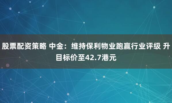 股票配资策略 中金：维持保利物业跑赢行业评级 升目标价至42.7港元