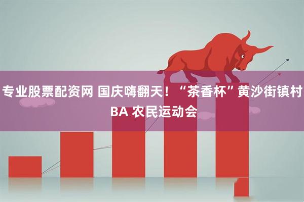 专业股票配资网 国庆嗨翻天！“茶香杯”黄沙街镇村 BA 农民运动会