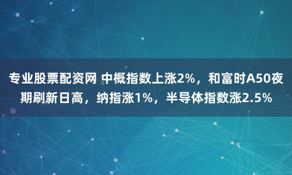 专业股票配资网 中概指数上涨2%，和富时A50夜期刷新日高，纳指涨1%，半导体指数涨2.5%