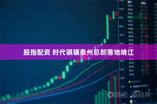 股指配资 时代骐骥泰州总部落地靖江
