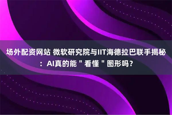 场外配资网站 微软研究院与IIT海德拉巴联手揭秘：AI真的能＂看懂＂图形吗？