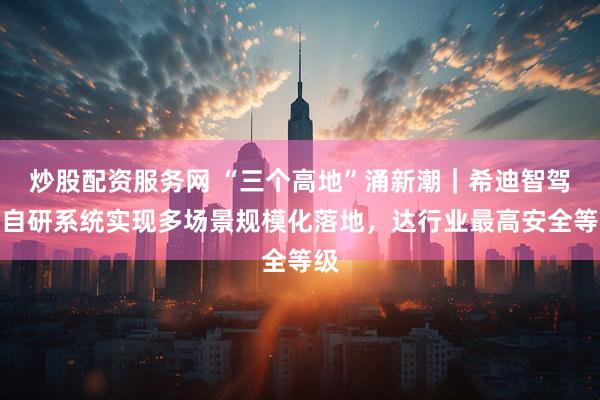 炒股配资服务网 “三个高地”涌新潮｜希迪智驾：自研系统实现多场景规模化落地，达行业最高安全等级
