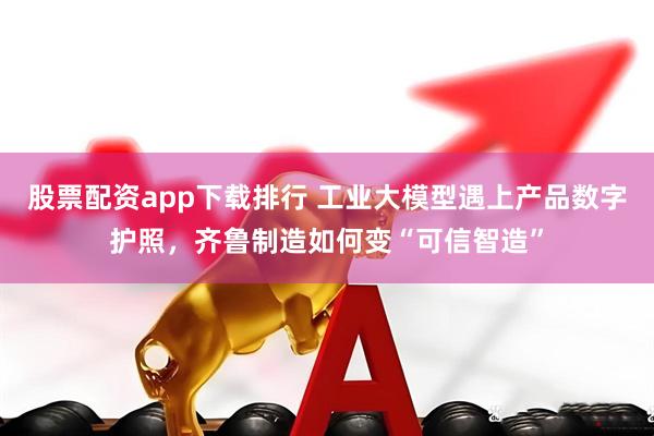 股票配资app下载排行 工业大模型遇上产品数字护照，齐鲁制造如何变“可信智造”