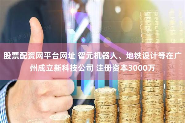 股票配资网平台网址 智元机器人、地铁设计等在广州成立新科技公司 注册资本3000万