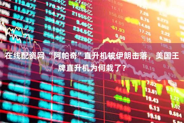 在线配资网 “阿帕奇”直升机被伊朗击落，美国王牌直升机为何栽了？