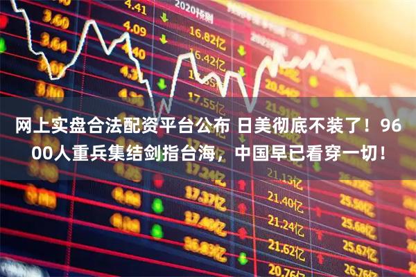 网上实盘合法配资平台公布 日美彻底不装了！9600人重兵集结剑指台海，中国早已看穿一切！