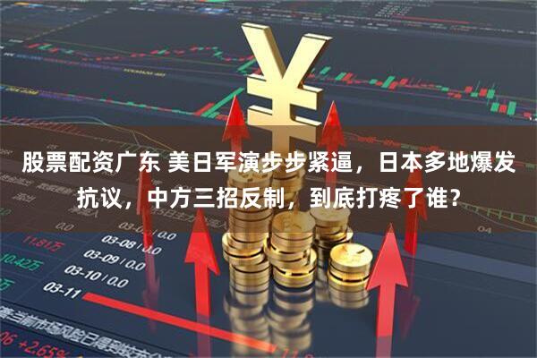 股票配资广东 美日军演步步紧逼，日本多地爆发抗议，中方三招反制，到底打疼了谁？