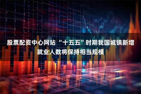 股票配资中心网站 “十五五”时期我国城镇新增就业人数将保持相当规模