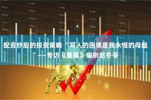 配资炒股的投资策略 “写人的困境是我永恒的母题”——专访《重器》编剧赵冬苓