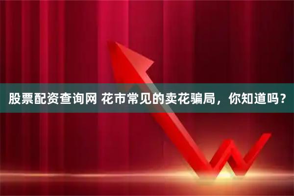 股票配资查询网 花市常见的卖花骗局，你知道吗？