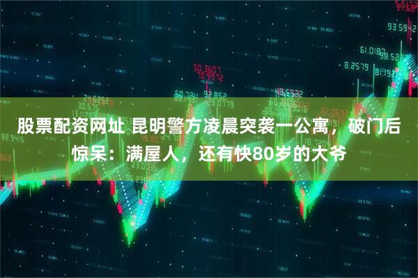 股票配资网址 昆明警方凌晨突袭一公寓，破门后惊呆：满屋人，还有快80岁的大爷