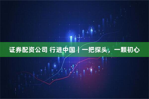 证券配资公司 行进中国｜一把探头，一颗初心