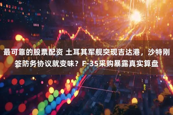 最可靠的股票配资 土耳其军舰突现吉达港，沙特刚签防务协议就变味？F-35采购暴露真实算盘