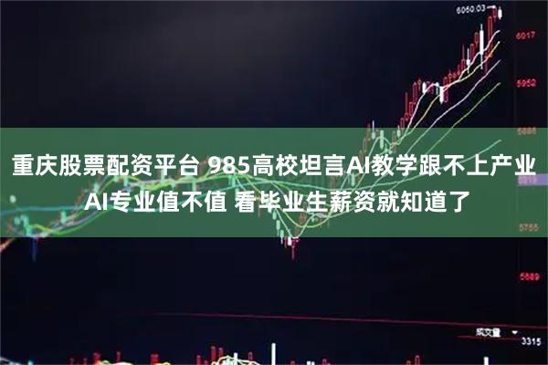重庆股票配资平台 985高校坦言AI教学跟不上产业 AI专业值不值 看毕业生薪资就知道了